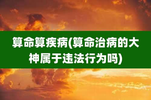 算命算疾病(算命治病的大神属于违法行为吗)