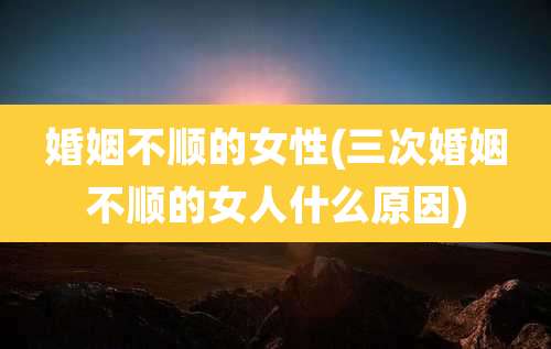 婚姻不顺的女性(三次婚姻不顺的女人什么原因)