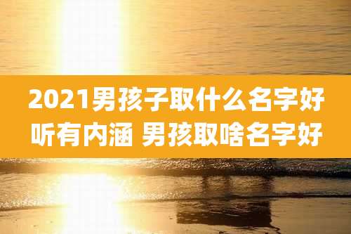 2021男孩子取什么名字好听有内涵 男孩取啥名字好