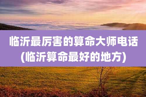 临沂最厉害的算命大师电话(临沂算命最好的地方)