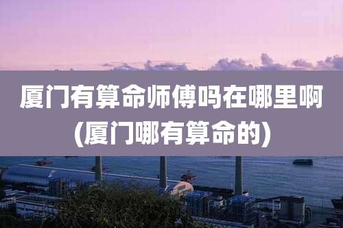 厦门有算命师傅吗在哪里啊(厦门哪有算命的)