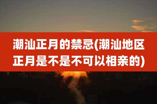 潮汕正月的禁忌(潮汕地区正月是不是不可以相亲的)