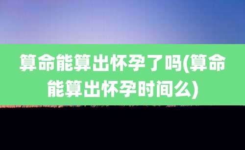 算命能算出怀孕了吗(算命能算出怀孕时间么)