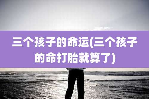 三个孩子的命运(三个孩子的命打胎就算了)