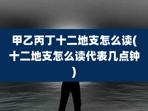 甲乙丙丁十二地支怎么读(十二地支怎么读代表几点钟)