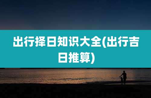 出行择日知识大全(出行吉日推算)