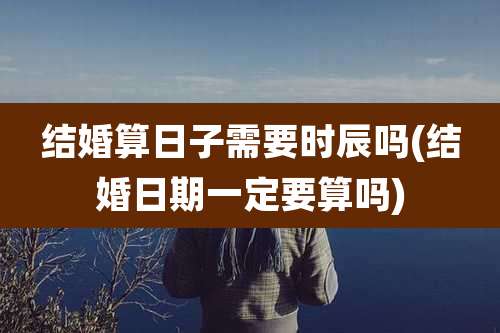 结婚算日子需要时辰吗(结婚日期一定要算吗)