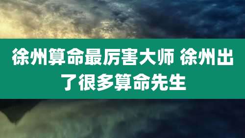 徐州算命最厉害大师 徐州出了很多算命先生
