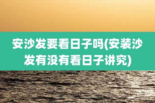 安沙发要看日子吗(安装沙发有没有看日子讲究)