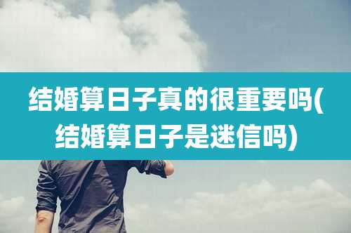 结婚算日子真的很重要吗(结婚算日子是迷信吗)