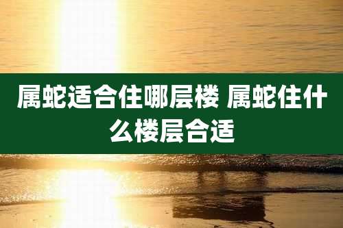 属蛇适合住哪层楼 属蛇住什么楼层合适