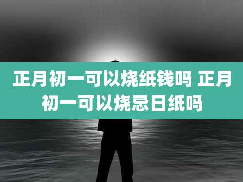 正月初一可以烧纸钱吗 正月初一可以烧忌日纸吗