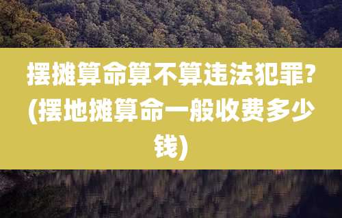 摆摊算命算不算违法犯罪?(摆地摊算命一般收费多少钱)