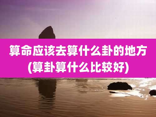 算命应该去算什么卦的地方(算卦算什么比较好)