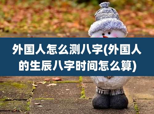 外国人怎么测八字(外国人的生辰八字时间怎么算)