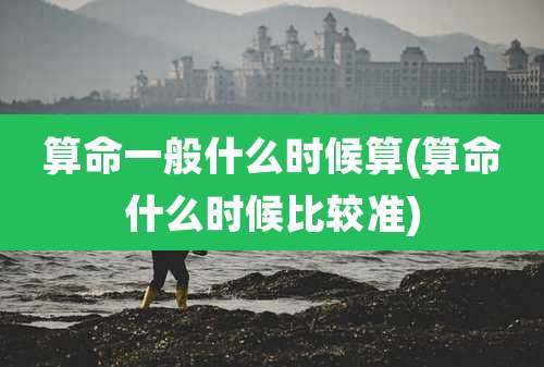 算命一般什么时候算(算命什么时候比较准)