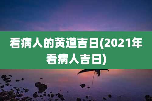 看病人的黄道吉日(2021年看病人吉日)