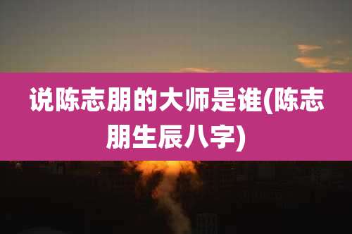 说陈志朋的大师是谁(陈志朋生辰八字)