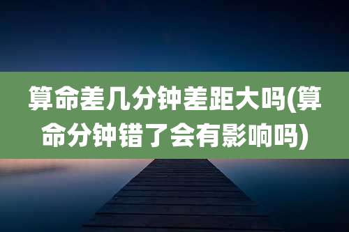 算命差几分钟差距大吗(算命分钟错了会有影响吗)