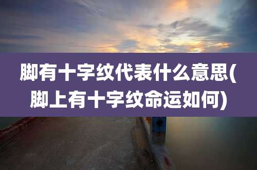 脚有十字纹代表什么意思(脚上有十字纹命运如何)