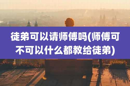 徒弟可以请师傅吗(师傅可不可以什么都教给徒弟)