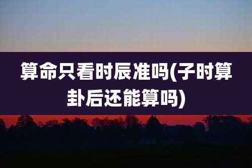 算命只看时辰准吗(子时算卦后还能算吗)