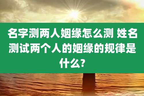 名字测两人姻缘怎么测 姓名测试两个人的姻缘的规律是什么?