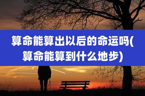 算命能算出以后的命运吗(算命能算到什么地步)