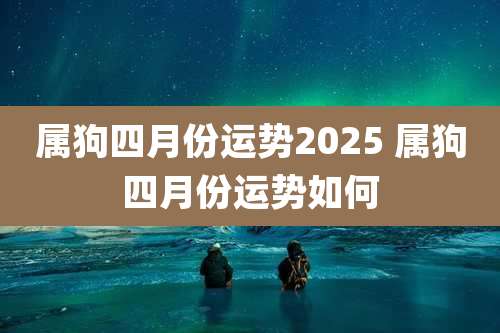 属狗四月份运势2025 属狗四月份运势如何