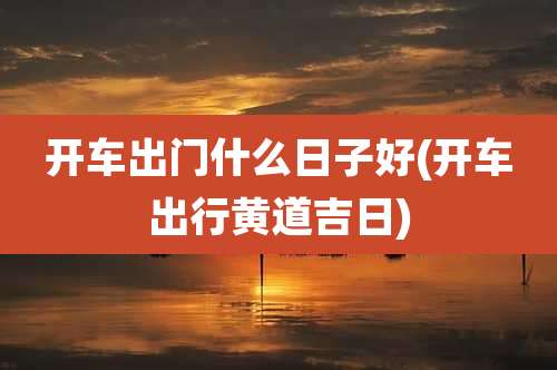 开车出门什么日子好(开车出行黄道吉日)