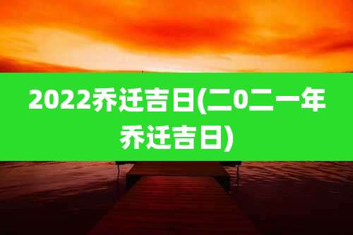 2022乔迁吉日(二0二一年乔迁吉日)