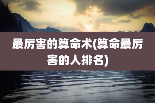 最厉害的算命术(算命最厉害的人排名)