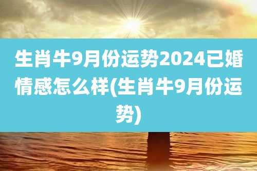 生肖牛9月份运势2024已婚情感怎么样(生肖牛9月份运势)