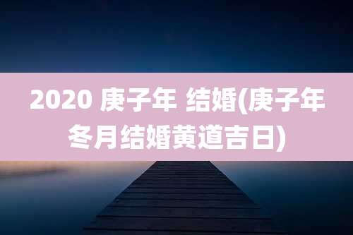 2020 庚子年 结婚(庚子年冬月结婚黄道吉日)