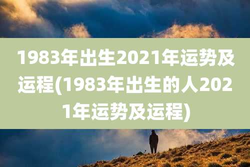 1983年出生2021年运势及运程(1983年出生的人2021年运势及运程)