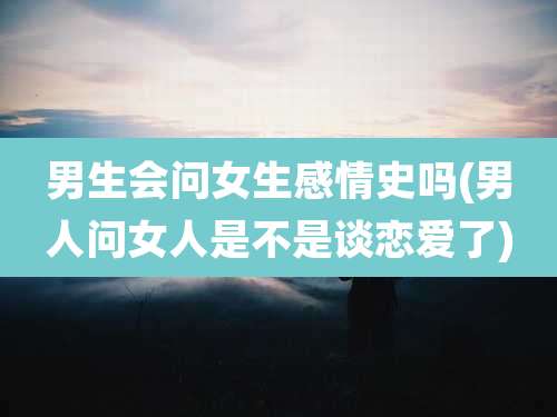 男生会问女生感情史吗(男人问女人是不是谈恋爱了)