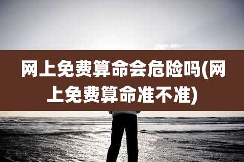 网上免费算命会危险吗(网上免费算命准不准)