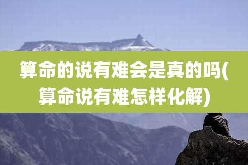 算命的说有难会是真的吗(算命说有难怎样化解)