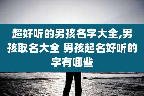 超好听的男孩名字大全,男孩取名大全 男孩起名好听的字有哪些