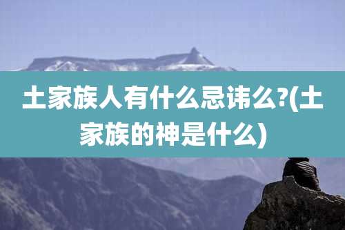 土家族人有什么忌讳么?(土家族的神是什么)