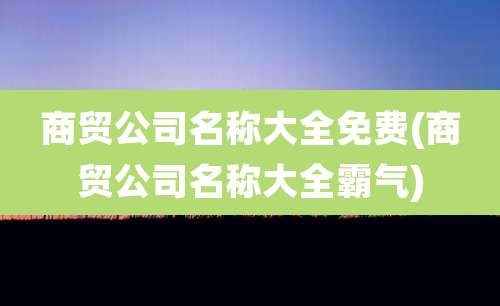 商贸公司名称大全免费(商贸公司名称大全霸气)