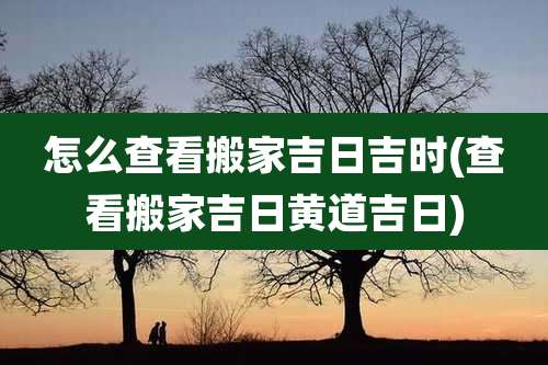 怎么查看搬家吉日吉时(查看搬家吉日黄道吉日)