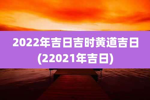 2022年吉日吉时黄道吉日(22021年吉日)