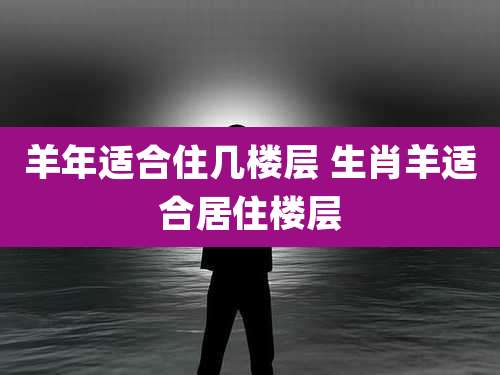 羊年适合住几楼层 生肖羊适合居住楼层