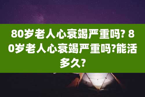 80岁老人心衰竭严重吗? 80岁老人心衰竭严重吗?能活多久?