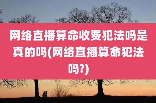网络直播算命收费犯法吗是真的吗(网络直播算命犯法吗?)