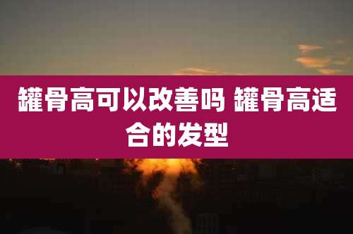 罐骨高可以改善吗 罐骨高适合的发型