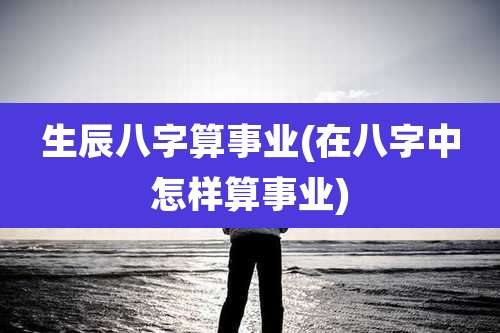 生辰八字算事业(在八字中怎样算事业)