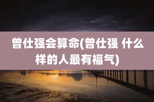 曾仕强会算命(曾仕强 什么样的人最有福气)