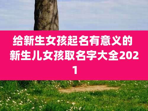 给新生女孩起名有意义的 新生儿女孩取名字大全2021